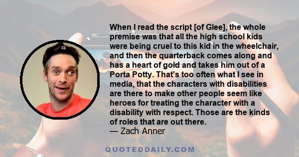 When I read the script [of Glee], the whole premise was that all the high school kids were being cruel to this kid in the wheelchair, and then the quarterback comes along and has a heart of gold and takes him out of a