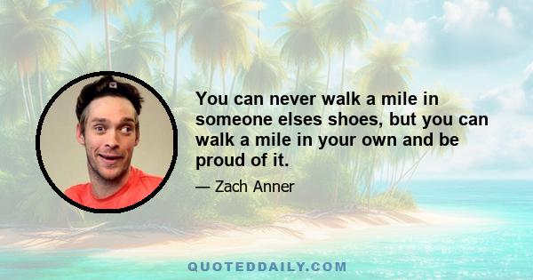 You can never walk a mile in someone elses shoes, but you can walk a mile in your own and be proud of it.