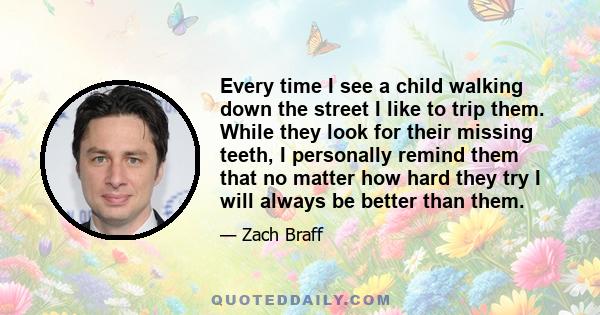 Every time I see a child walking down the street I like to trip them. While they look for their missing teeth, I personally remind them that no matter how hard they try I will always be better than them.