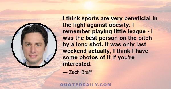 I think sports are very beneficial in the fight against obesity. I remember playing little league - I was the best person on the pitch by a long shot. It was only last weekend actually, I think I have some photos of it