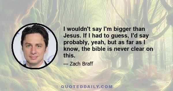 I wouldn't say I'm bigger than Jesus. If I had to guess, I'd say probably, yeah, but as far as I know, the bible is never clear on this.