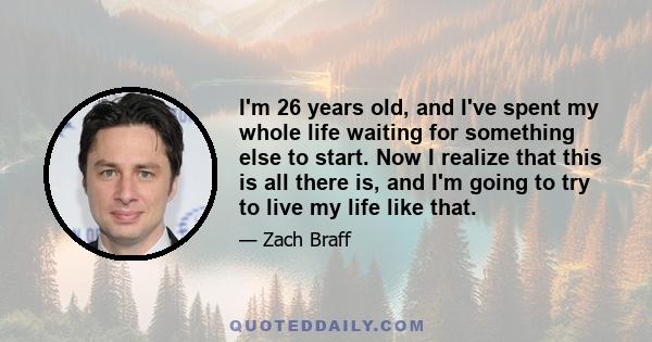 I'm 26 years old, and I've spent my whole life waiting for something else to start. Now I realize that this is all there is, and I'm going to try to live my life like that.