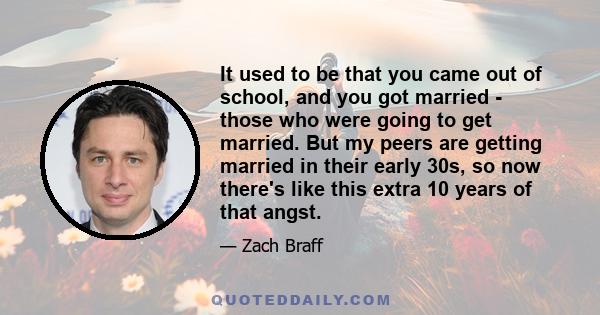 It used to be that you came out of school, and you got married - those who were going to get married. But my peers are getting married in their early 30s, so now there's like this extra 10 years of that angst.