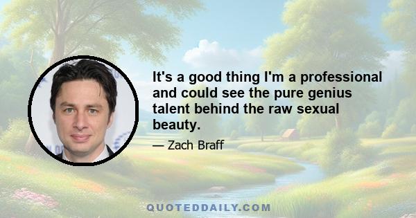 It's a good thing I'm a professional and could see the pure genius talent behind the raw sexual beauty.