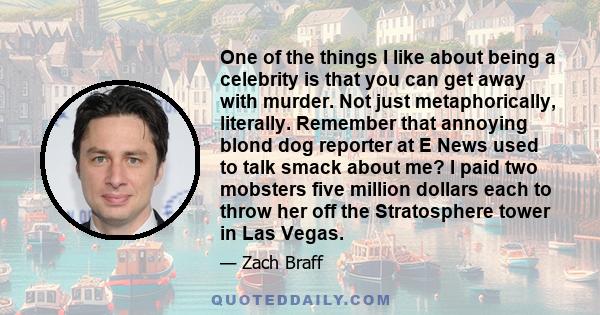One of the things I like about being a celebrity is that you can get away with murder. Not just metaphorically, literally. Remember that annoying blond dog reporter at E News used to talk smack about me? I paid two