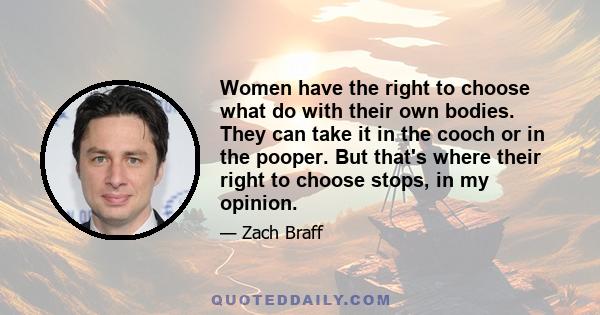 Women have the right to choose what do with their own bodies. They can take it in the cooch or in the pooper. But that's where their right to choose stops, in my opinion.