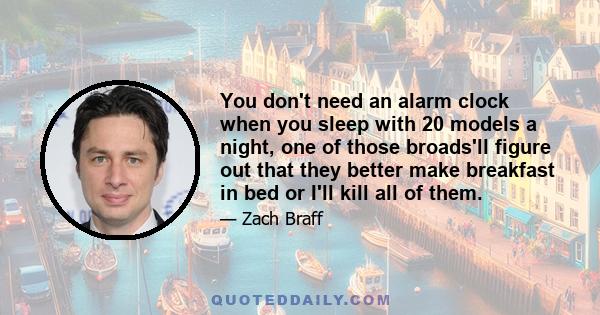 You don't need an alarm clock when you sleep with 20 models a night, one of those broads'll figure out that they better make breakfast in bed or I'll kill all of them.