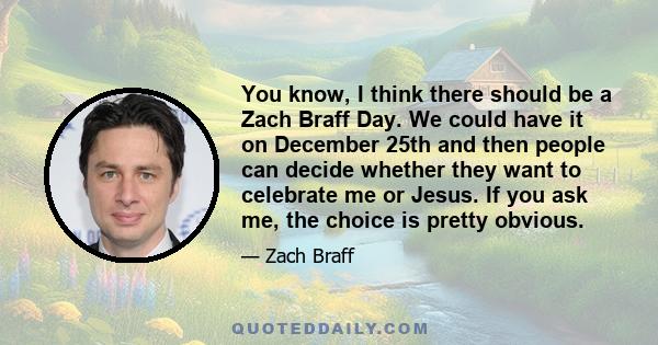 You know, I think there should be a Zach Braff Day. We could have it on December 25th and then people can decide whether they want to celebrate me or Jesus. If you ask me, the choice is pretty obvious.