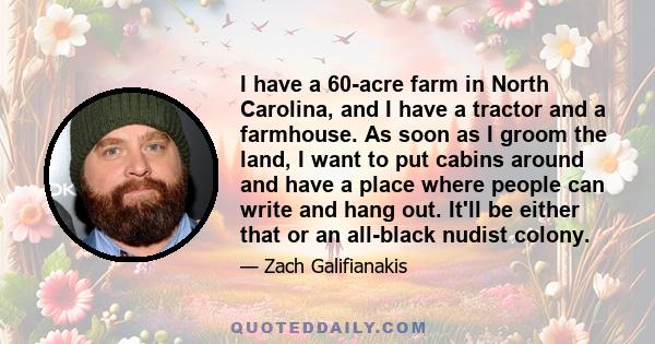 I have a 60-acre farm in North Carolina, and I have a tractor and a farmhouse. As soon as I groom the land, I want to put cabins around and have a place where people can write and hang out. It'll be either that or an