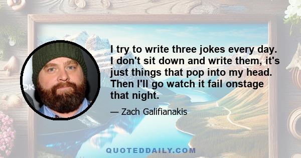 I try to write three jokes every day. I don't sit down and write them, it's just things that pop into my head. Then I'll go watch it fail onstage that night.