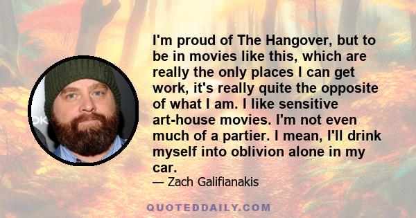 I'm proud of The Hangover, but to be in movies like this, which are really the only places I can get work, it's really quite the opposite of what I am. I like sensitive art-house movies. I'm not even much of a partier.