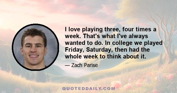 I love playing three, four times a week. That's what I've always wanted to do. In college we played Friday, Saturday, then had the whole week to think about it.