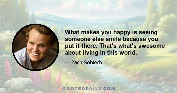 What makes you happy is seeing someone else smile because you put it there. That's what's awesome about living in this world.