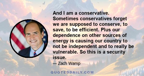 And I am a conservative. Sometimes conservatives forget we are supposed to conserve, to save, to be efficient. Plus our dependence on other sources of energy is causing our country to not be independent and to really be 