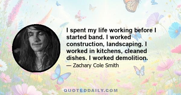 I spent my life working before I started band. I worked construction, landscaping. I worked in kitchens, cleaned dishes. I worked demolition.