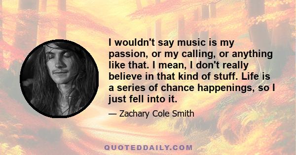 I wouldn't say music is my passion, or my calling, or anything like that. I mean, I don't really believe in that kind of stuff. Life is a series of chance happenings, so I just fell into it.