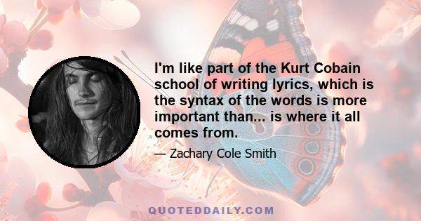 I'm like part of the Kurt Cobain school of writing lyrics, which is the syntax of the words is more important than... is where it all comes from.