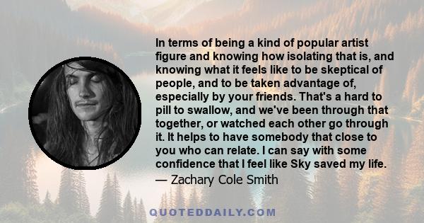 In terms of being a kind of popular artist figure and knowing how isolating that is, and knowing what it feels like to be skeptical of people, and to be taken advantage of, especially by your friends. That's a hard to