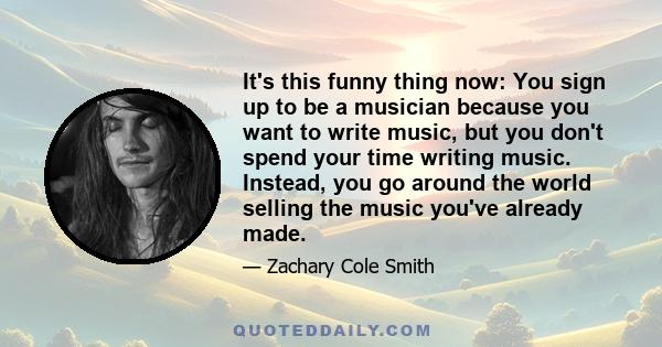 It's this funny thing now: You sign up to be a musician because you want to write music, but you don't spend your time writing music. Instead, you go around the world selling the music you've already made.