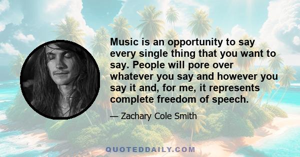 Music is an opportunity to say every single thing that you want to say. People will pore over whatever you say and however you say it and, for me, it represents complete freedom of speech.