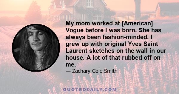 My mom worked at [American] Vogue before I was born. She has always been fashion-minded. I grew up with original Yves Saint Laurent sketches on the wall in our house. A lot of that rubbed off on me.