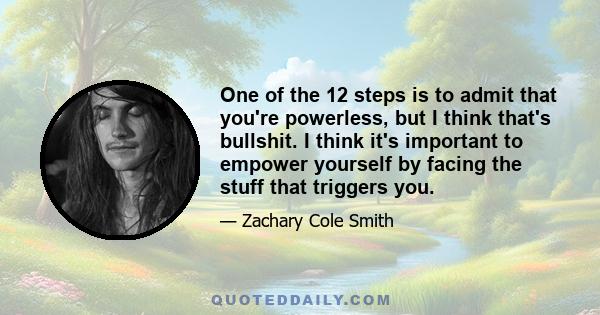 One of the 12 steps is to admit that you're powerless, but I think that's bullshit. I think it's important to empower yourself by facing the stuff that triggers you.