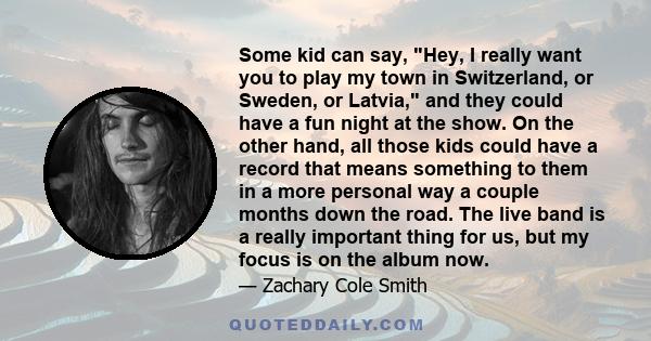 Some kid can say, Hey, I really want you to play my town in Switzerland, or Sweden, or Latvia, and they could have a fun night at the show. On the other hand, all those kids could have a record that means something to