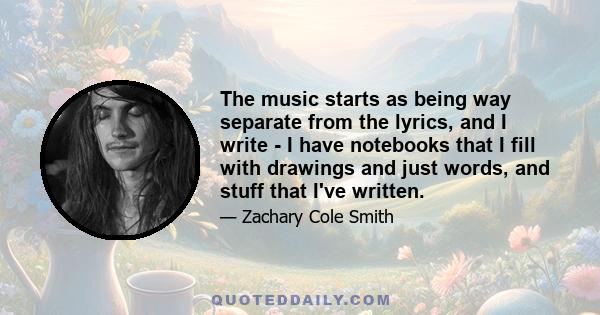 The music starts as being way separate from the lyrics, and I write - I have notebooks that I fill with drawings and just words, and stuff that I've written.