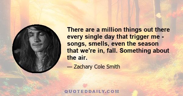 There are a million things out there every single day that trigger me - songs, smells, even the season that we're in, fall. Something about the air.