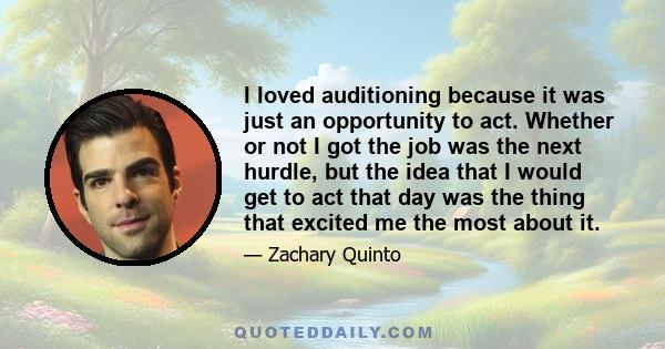 I loved auditioning because it was just an opportunity to act. Whether or not I got the job was the next hurdle, but the idea that I would get to act that day was the thing that excited me the most about it.