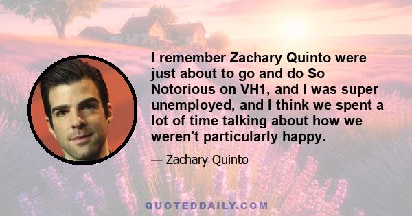 I remember Zachary Quinto were just about to go and do So Notorious on VH1, and I was super unemployed, and I think we spent a lot of time talking about how we weren't particularly happy.