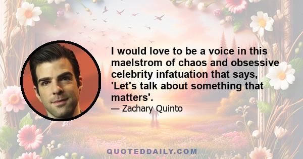 I would love to be a voice in this maelstrom of chaos and obsessive celebrity infatuation that says, 'Let's talk about something that matters'.