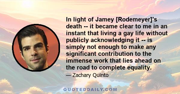 In light of Jamey [Rodemeyer]'s death -- it became clear to me in an instant that living a gay life without publicly acknowledging it -- is simply not enough to make any significant contribution to the immense work that 