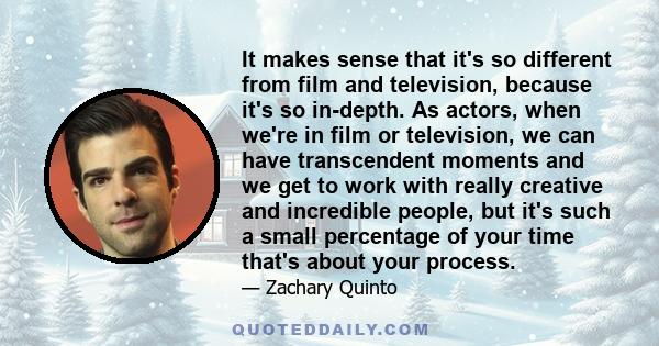 It makes sense that it's so different from film and television, because it's so in-depth. As actors, when we're in film or television, we can have transcendent moments and we get to work with really creative and