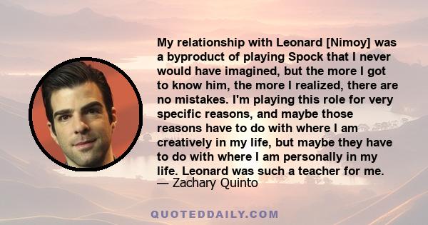 My relationship with Leonard [Nimoy] was a byproduct of playing Spock that I never would have imagined, but the more I got to know him, the more I realized, there are no mistakes. I'm playing this role for very specific 