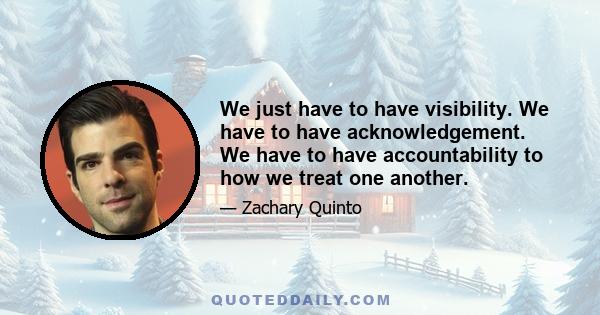 We just have to have visibility. We have to have acknowledgement. We have to have accountability to how we treat one another.