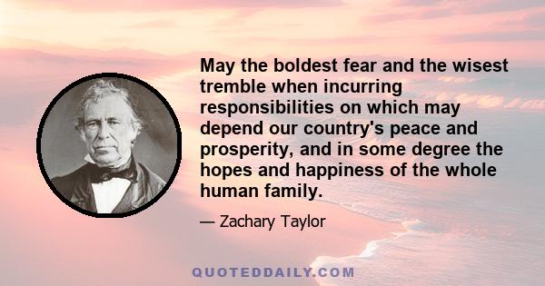 May the boldest fear and the wisest tremble when incurring responsibilities on which may depend our country's peace and prosperity, and in some degree the hopes and happiness of the whole human family.