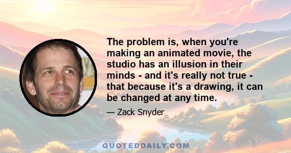 The problem is, when you're making an animated movie, the studio has an illusion in their minds - and it's really not true - that because it's a drawing, it can be changed at any time.