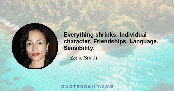 Everything shrinks. Individual character. Friendships. Language. Sensibility.