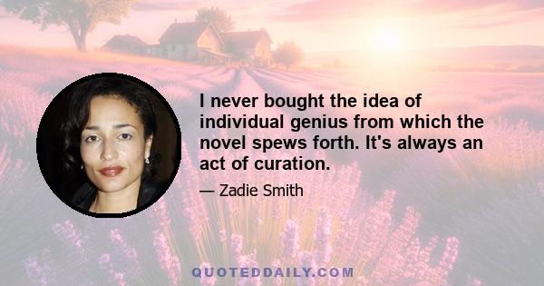 I never bought the idea of individual genius from which the novel spews forth. It's always an act of curation.