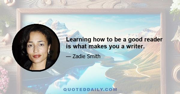 Learning how to be a good reader is what makes you a writer.