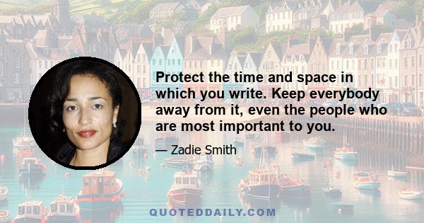 Protect the time and space in which you write. Keep everybody away from it, even the people who are most important to you.