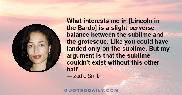 What interests me in [Lincoln in the Bardo] is a slight perverse balance between the sublime and the grotesque. Like you could have landed only on the sublime. But my argument is that the sublime couldn't exist without