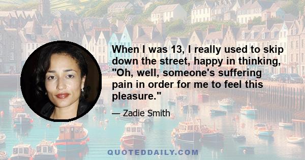 When I was 13, I really used to skip down the street, happy in thinking, Oh, well, someone's suffering pain in order for me to feel this pleasure.