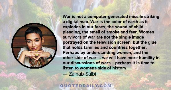 War is not a computer-generated missile striking a digital map. War is the color of earth as it explodes in our faces, the sound of child pleading, the smell of smoke and fear. Women survivors of war are not the single