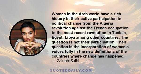 Women in the Arab world have a rich history in their active participation in political change from the Algeria revolution against the French occupation to the most recent revolution in Tunisia, Egypt, Libya among other