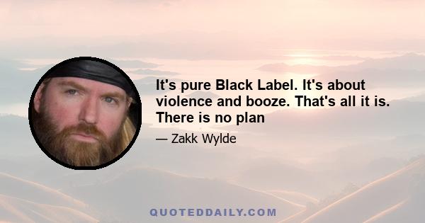 It's pure Black Label. It's about violence and booze. That's all it is. There is no plan