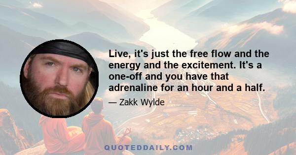 Live, it's just the free flow and the energy and the excitement. It's a one-off and you have that adrenaline for an hour and a half.