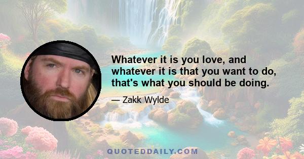 Whatever it is you love, and whatever it is that you want to do, that's what you should be doing.