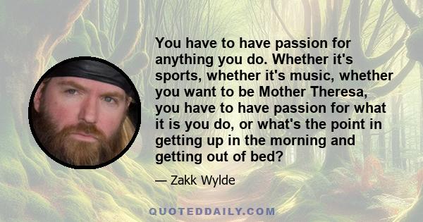 You have to have passion for anything you do. Whether it's sports, whether it's music, whether you want to be Mother Theresa, you have to have passion for what it is you do, or what's the point in getting up in the